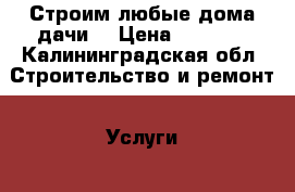 Строим любые дома,дачи. › Цена ­ 6 500 - Калининградская обл. Строительство и ремонт » Услуги   . Калининградская обл.